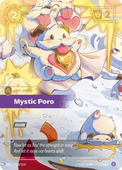 Rarity: Showcase Number: 224/219 Description: VISION Energy Cost: 2 Power Cost: 0 Might: 2 Card Type: Unit Tag: Poro Domain: Chaos Flavor Text: Now let us find the strength in song And let it raise our hearts aloft Set: Unleashed